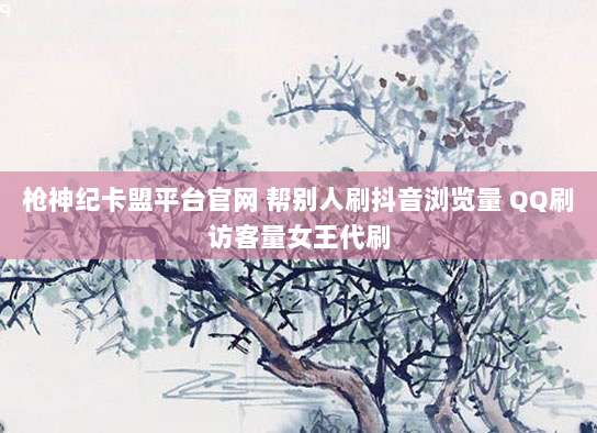 枪神纪卡盟平台官网 帮别人刷抖音浏览量 QQ刷访客量女王代刷