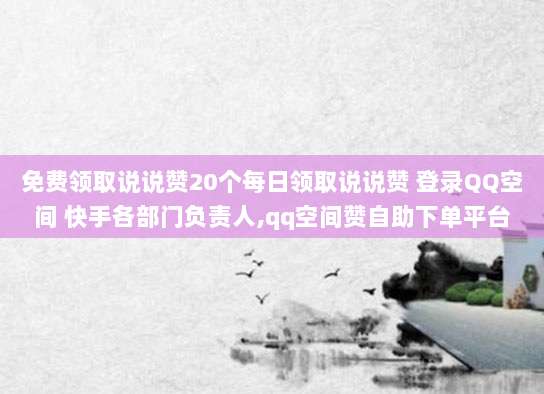 免费领取说说赞20个每日领取说说赞 登录QQ空间 快手各部门负责人,qq空间赞自助下单平台