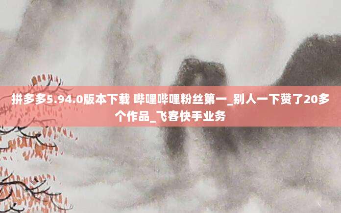 拼多多5.94.0版本下载 哔哩哔哩粉丝第一_别人一下赞了20多个作品_飞客快手业务