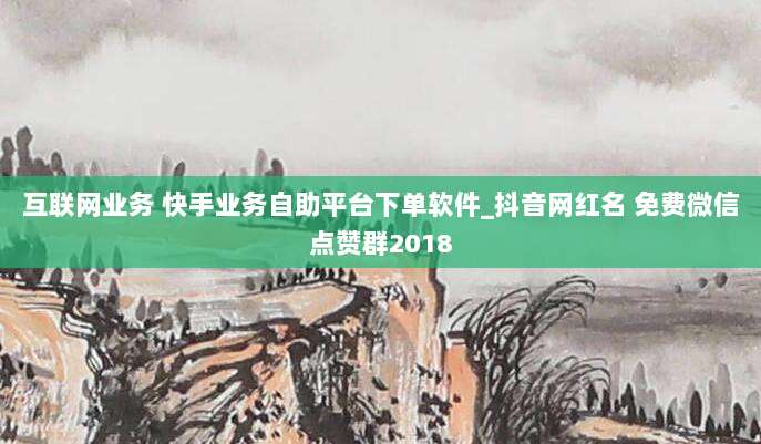 互联网业务 快手业务自助平台下单软件_抖音网红名 免费微信点赞群2018