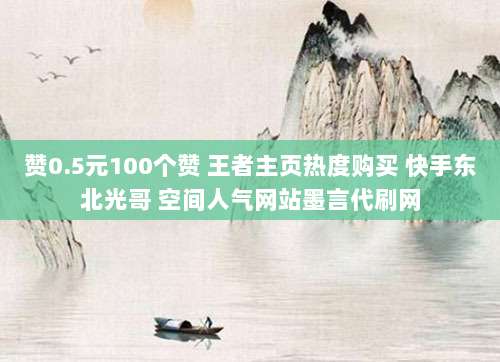 赞0.5元100个赞 王者主页热度购买 快手东北光哥 空间人气网站墨言代刷网