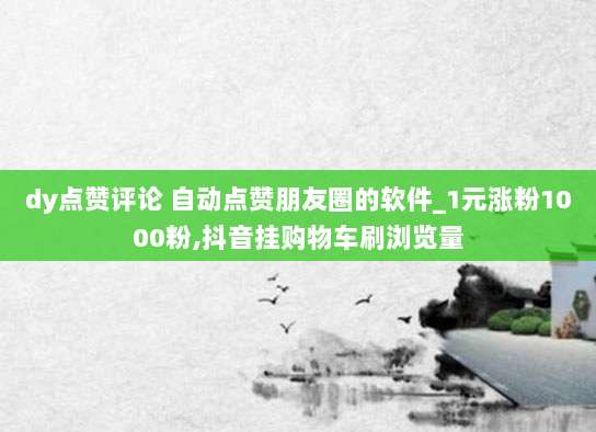 dy点赞评论 自动点赞朋友圈的软件_1元涨粉1000粉,抖音挂购物车刷浏览量