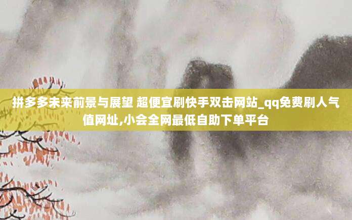 拼多多未来前景与展望 超便宜刷快手双击网站_qq免费刷人气值网址,小会全网最低自助下单平台