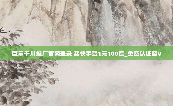 巨量千川推广官网登录 买快手赞1元100赞_免费认证蓝v