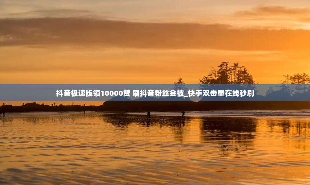 抖音极速版领10000赞 刷抖音粉丝会被_快手双击量在线秒刷