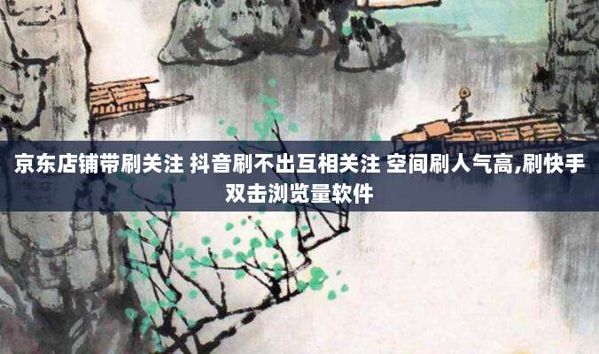 京东店铺带刷关注 抖音刷不出互相关注 空间刷人气高,刷快手双击浏览量软件