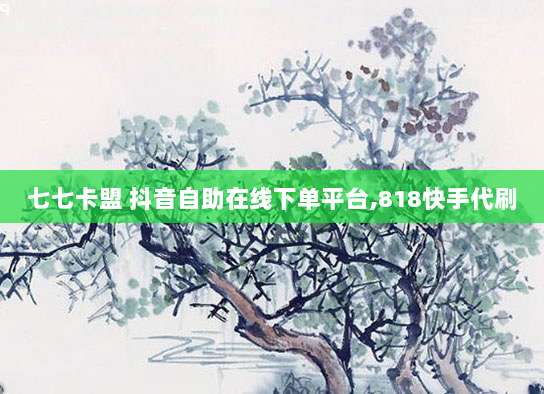七七卡盟 抖音自助在线下单平台,818快手代刷